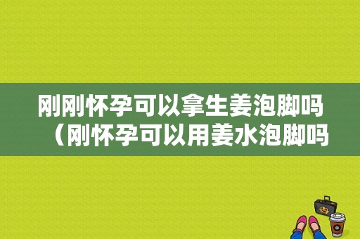 刚刚怀孕可以拿生姜泡脚吗（刚怀孕可以用姜水泡脚吗）-图1