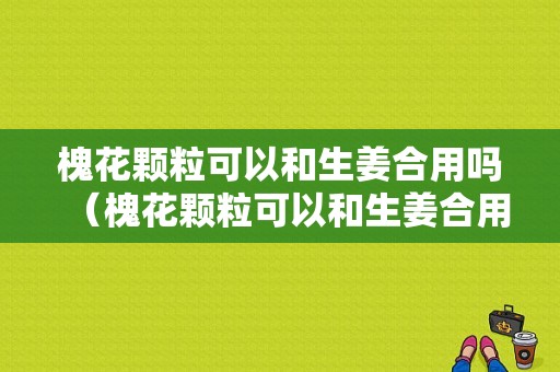 槐花颗粒可以和生姜合用吗（槐花颗粒可以和生姜合用吗）