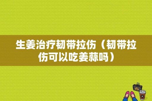 生姜治疗韧带拉伤（韧带拉伤可以吃姜蒜吗）-图1