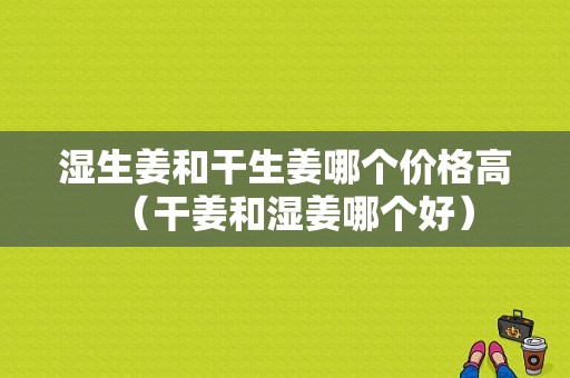 湿生姜和干生姜哪个价格高（干姜和湿姜哪个好）-图1