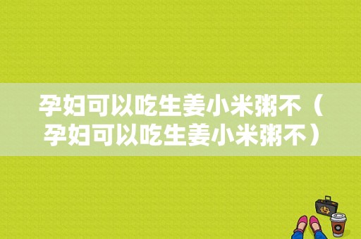 孕妇可以吃生姜小米粥不（孕妇可以吃生姜小米粥不）-图1