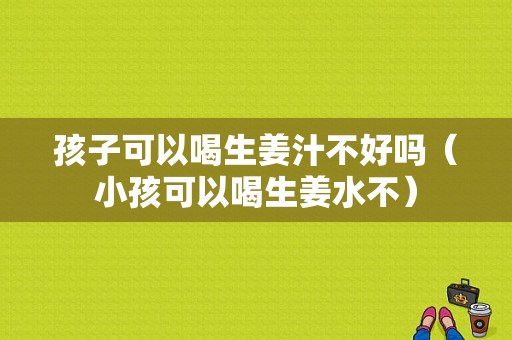 孩子可以喝生姜汁不好吗（小孩可以喝生姜水不）