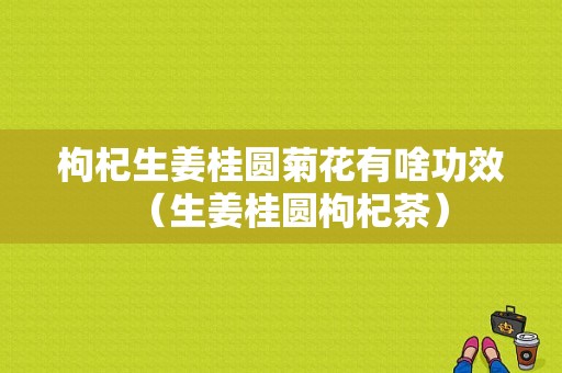 枸杞生姜桂圆菊花有啥功效（生姜桂圆枸杞茶）