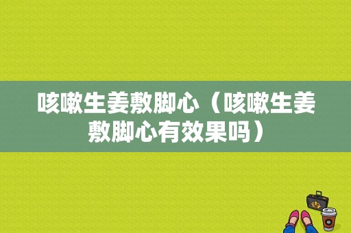 咳嗽生姜敷脚心（咳嗽生姜敷脚心有效果吗）