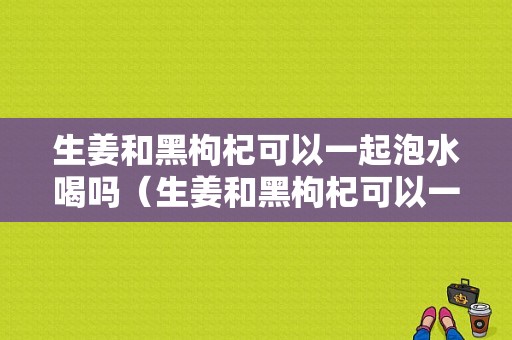 生姜和黑枸杞可以一起泡水喝吗（生姜和黑枸杞可以一起泡水喝吗功效）-图1