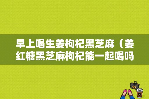 早上喝生姜枸杞黑芝麻（姜红糖黑芝麻枸杞能一起喝吗）-图1