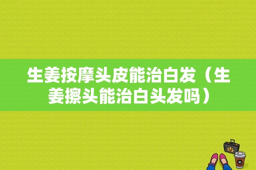 生姜按摩头皮能治白发（生姜擦头能治白头发吗）