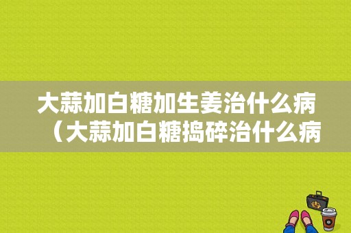 大蒜加白糖加生姜治什么病（大蒜加白糖捣碎治什么病）