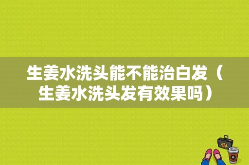 生姜水洗头能不能治白发（生姜水洗头发有效果吗）-图1