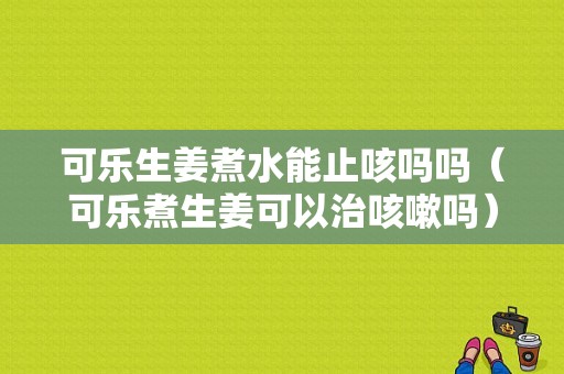 可乐生姜煮水能止咳吗吗（可乐煮生姜可以治咳嗽吗）