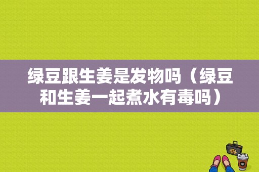 绿豆跟生姜是发物吗（绿豆和生姜一起煮水有毒吗）