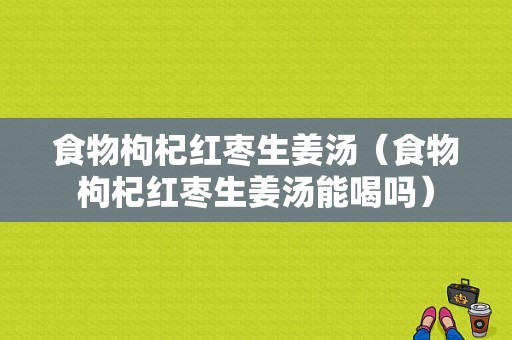 食物枸杞红枣生姜汤（食物枸杞红枣生姜汤能喝吗）-图1