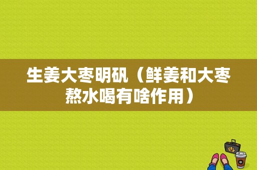 生姜大枣明矾（鲜姜和大枣熬水喝有啥作用）