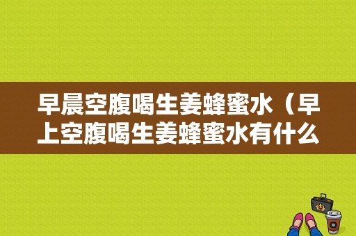 早晨空腹喝生姜蜂蜜水（早上空腹喝生姜蜂蜜水有什么好处和坏处?）