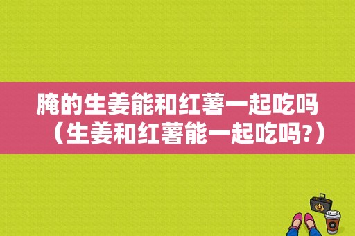 腌的生姜能和红薯一起吃吗（生姜和红薯能一起吃吗?）