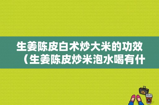 生姜陈皮白术炒大米的功效（生姜陈皮炒米泡水喝有什么功效）