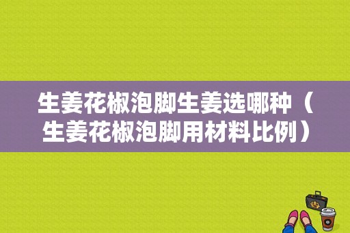 生姜花椒泡脚生姜选哪种（生姜花椒泡脚用材料比例）-图1