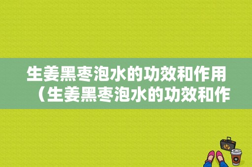 生姜黑枣泡水的功效和作用（生姜黑枣泡水的功效和作用禁忌）