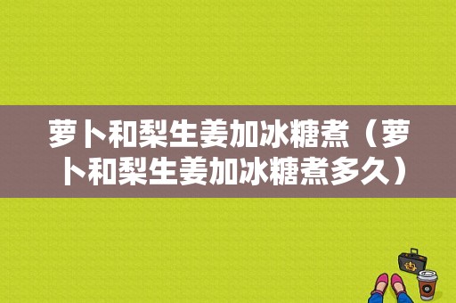 萝卜和梨生姜加冰糖煮（萝卜和梨生姜加冰糖煮多久）