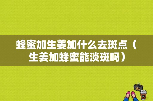 蜂蜜加生姜加什么去斑点（生姜加蜂蜜能淡斑吗）