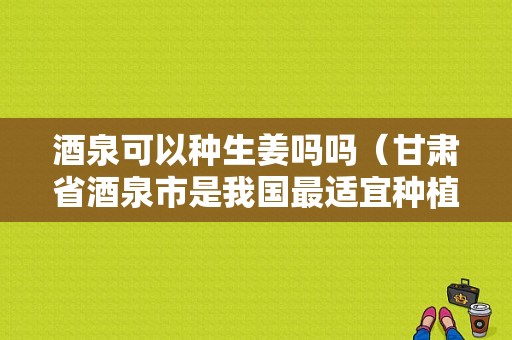 酒泉可以种生姜吗吗（甘肃省酒泉市是我国最适宜种植棉花的地区之一）-图1