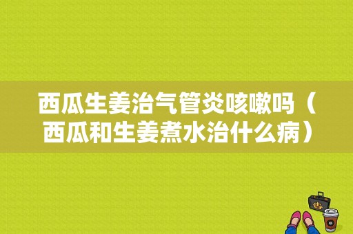 西瓜生姜治气管炎咳嗽吗（西瓜和生姜煮水治什么病）