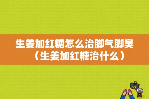 生姜加红糖怎么治脚气脚臭（生姜加红糖治什么）