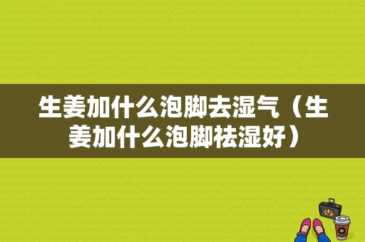 生姜加什么泡脚去湿气（生姜加什么泡脚祛湿好）