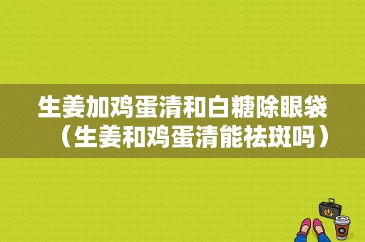 生姜加鸡蛋清和白糖除眼袋（生姜和鸡蛋清能祛斑吗）