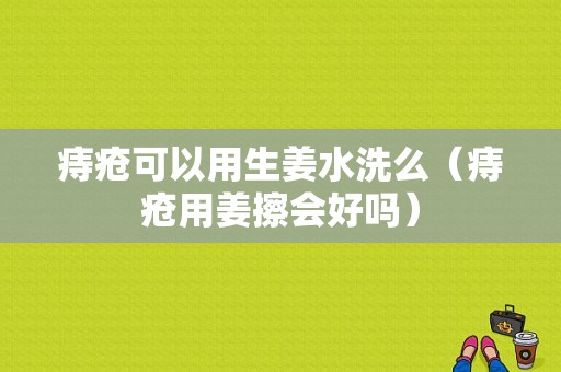 痔疮可以用生姜水洗么（痔疮用姜擦会好吗）-图1