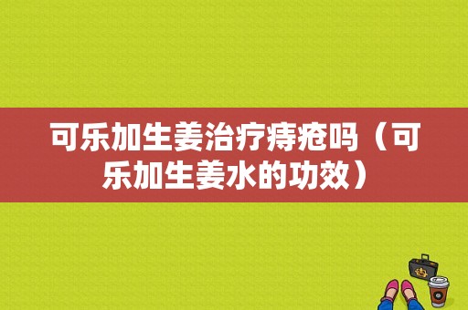 可乐加生姜治疗痔疮吗（可乐加生姜水的功效）-图1