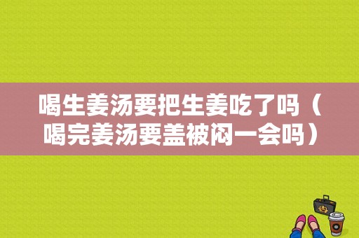 喝生姜汤要把生姜吃了吗（喝完姜汤要盖被闷一会吗）