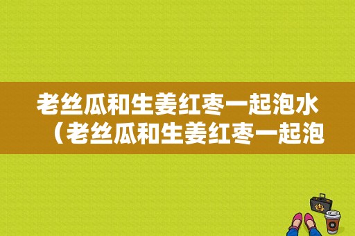 老丝瓜和生姜红枣一起泡水（老丝瓜和生姜红枣一起泡水喝可以吗）-图1