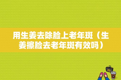 用生姜去除脸上老年斑（生姜擦脸去老年斑有效吗）