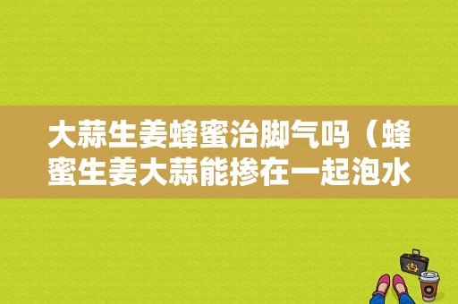 大蒜生姜蜂蜜治脚气吗（蜂蜜生姜大蒜能掺在一起泡水喝吗）-图1