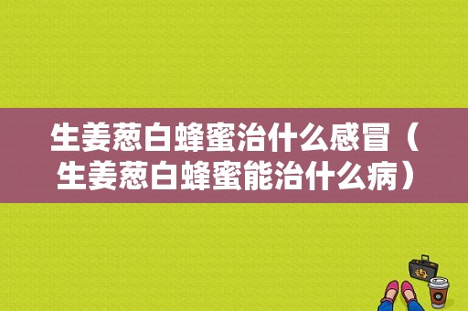 生姜葱白蜂蜜治什么感冒（生姜葱白蜂蜜能治什么病）-图1