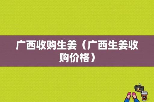 广西收购生姜（广西生姜收购价格）