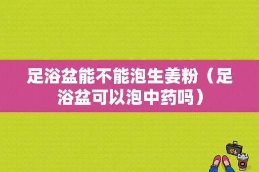 足浴盆能不能泡生姜粉（足浴盆可以泡中药吗）