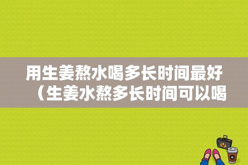 用生姜熬水喝多长时间最好（生姜水熬多长时间可以喝）