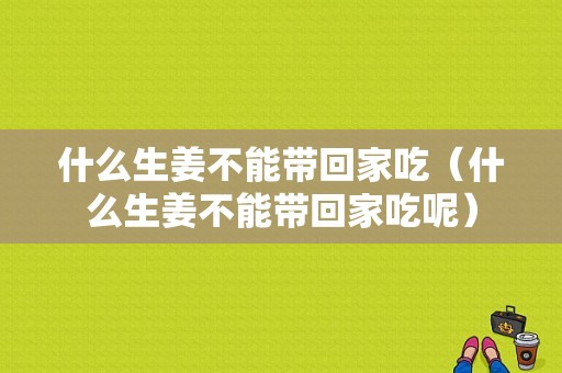 什么生姜不能带回家吃（什么生姜不能带回家吃呢）