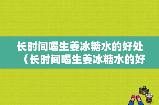 长时间喝生姜冰糖水的好处（长时间喝生姜冰糖水的好处与坏处）-图1